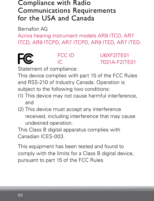 66Compliance with Radio   Communications Requirements  for the USA and CanadaBernafon AGAcriva hearing instrument models AR9 ITCD, AR7 ITCD, AR9 ITCPD, AR7 ITCPD, AR9 ITED, AR7 ITED.   FCC ID  U6XF2ITE01   IC  7031A-F2ITE01Statement of compliance:This device complies with part 15 of the FCC Rules and RSS-210 of Industry Canada. Operation is  subject to the following two conditions:(1) This device may not cause harmful interference,  and(2) This device must accept any interference  received, including interference that may cause undesired operation.This Class B digital apparatus complies withCanadian ICES-003.This equipment has been tested and found to  comply with the limits for a Class B digital device, pursuant to part 15 of the FCC Rules. 