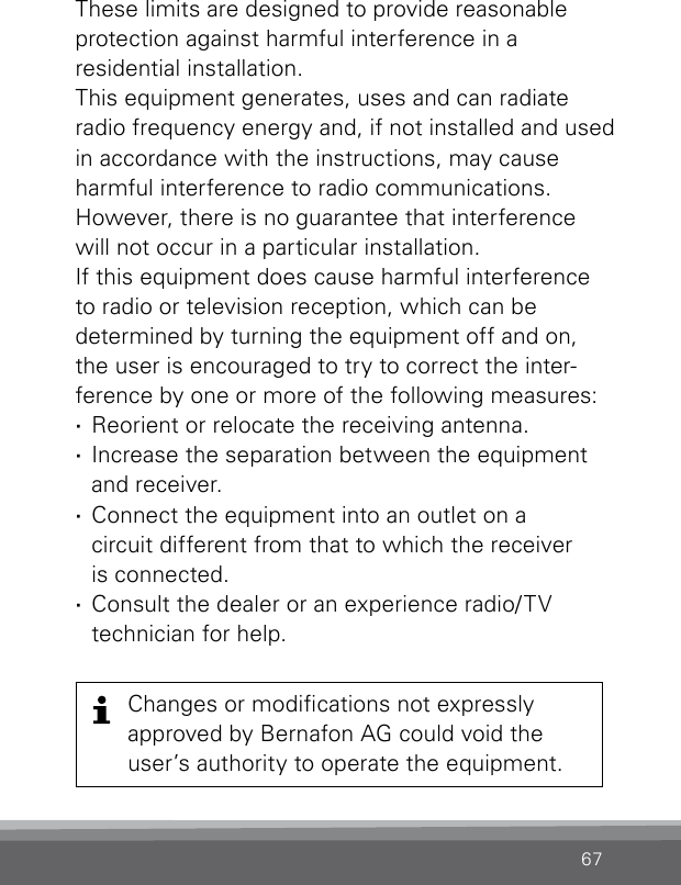 67These limits are designed to provide reasonable  protection against harmful interference in a  residential  installation.This equipment generates, uses and can radiate radio frequency energy and, if not installed and used in accordance with the instructions, may cause harmful interference to radio communications. However, there is no guarantee that inter ference will not occur in a particular installation. If this equipment does cause harmful interference to radio or television reception, which can be  determined by turning the equipment off and on, the user is encouraged to try to correct the inter-ference by one or more of the following measures: ·Reorient or relocate the receiving antenna. ·Increase the separation between the equipment and receiver. ·Connect the equipment into an outlet on a  circuit different from that to which the receiver  is connected. ·Consult the dealer or an experience radio/TV  technician for help.Changes or modications not  expressly  approved by Bernafon AG could void the user’s authority to operate the  equipment.