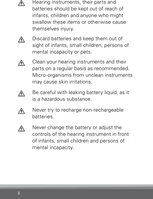 8Hearing instruments, their parts and batteries should be kept out of reach of infants, children and anyone who might swallow these items or otherwise cause themselves injury.Discard batteries and keep them out of sight of infants, small children, persons of mental incapacity or pets.Clean your hearing instruments and their parts on a regular basis as recommended. Micro-organ isms from unclean instruments may cause skin irritations.Be careful with leaking battery liquid, as it is a hazardous substance.Never try to recharge non-rechargeable batteries.Never change the battery or adjust the controls of the hearing instrument in front of infants, small children and persons of mental incapacity.