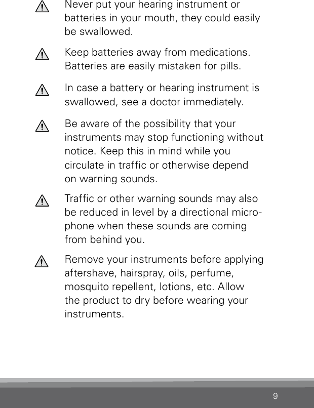 9Never put your hearing instrument or batteries in your mouth, they could easily be swallowed.Keep batteries away from medications. Batteries are easily mistaken for pills.In case a battery or hearing instrument is  swallowed, see a doctor immediately.Be aware of the possibility that your instruments may stop functioning without notice. Keep this in mind while you circulate in trafc or otherwise depend on warning sounds.Trafc or other warning sounds may also be  reduced in level by a directional micro-phone when these sounds are coming from behind you.Remove your instruments before applying aftershave, hairspray, oils, perfume, mosquito repellent, lotions, etc. Allow the product to dry before wearing your instruments.