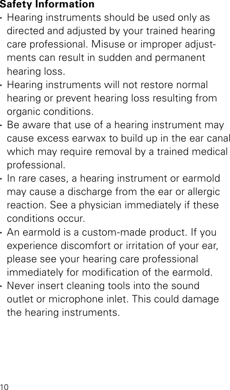 10Safety Information ·Hearing instruments should be used only as directed and adjusted by your trained hearing care professional. Misuse or improper adjust-ments can result in sudden and permanent  hearing loss. ·Hearing instruments will not restore normal hearing or prevent hearing loss resulting from organic conditions. ·Be aware that use of a hearing instrument may cause excess earwax to build up in the ear canal which may require removal by a trained medical professional. ·In rare cases, a hearing instrument or earmold may cause a discharge from the ear or allergic reaction. See a physician immediately if these conditions occur. ·An earmold is a custom-made product. If you experience discomfort or irritation of your ear, please see your hearing care professional  immediately for modication of the earmold. ·Never insert cleaning tools into the sound  outlet or microphone inlet. This could damage the hearing instruments.