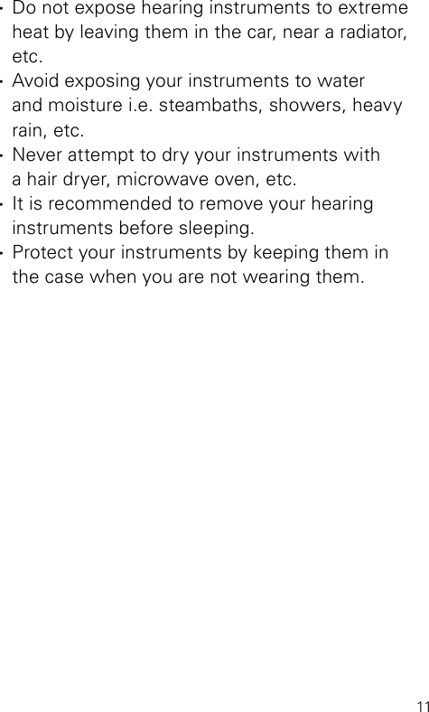 11 ·Do not expose hearing instruments to extreme heat by leaving them in the car, near a radiator, etc. ·Avoid exposing your instruments to water and moisture i.e. steambaths, showers, heavy rain, etc. ·Never attempt to dry your instruments with  a hair dryer, microwave oven, etc. ·It is recommended to remove your hearing instruments before sleeping. ·Protect your instruments by keeping them in  the case when you are not wearing them.