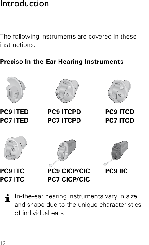 12AR_ILLU_IIC_BW5IntroductionAR_ILLU_ITED_BW10AR_ILLU_ITCPD_BW7AR_ILLU_ITCD_BW8In-the-ear hearing instruments vary in size and shape due to the unique characteristics of individual ears.AR_ILLU_ITC_BW6AR_ILLU_CICP_BW2The following instruments are covered in these instructions:Preciso In-the-Ear Hearing InstrumentsPC9 ITED  PC9 ITCPD  PC9 ITCDPC7 ITED  PC7 ITCPD  PC7 ITCDPC9 ITC  PC9 CICP/CIC  PC9 IICPC7 ITC  PC7 CICP/CIC