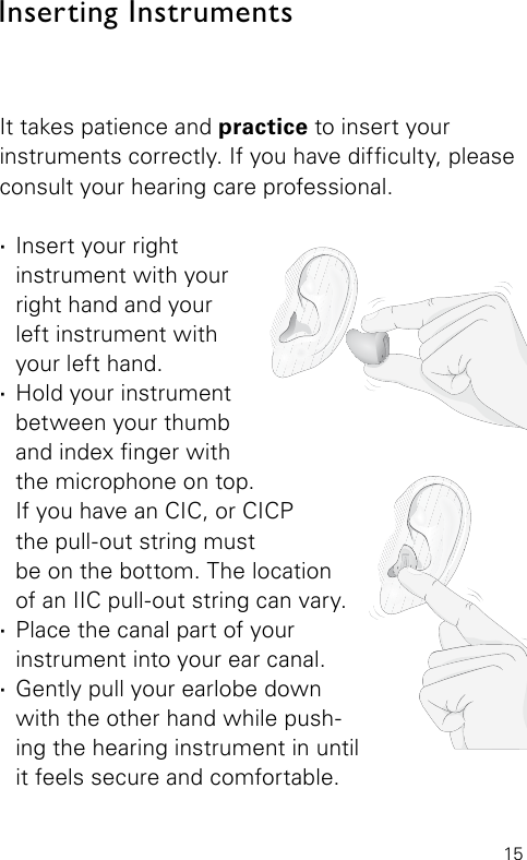 15Inserting InstrumentsIt takes patience and practice to insert your instruments correctly. If you have difculty, please consult your hearing care professional.  ·Insert your right instrument with your right hand and your  left instrument with your left hand. ·Hold your instrument between your thumb and index nger with the microphone on top.  If you have an CIC, or CICP  the pull-out string must be on the bottom. The location  of an IIC pull-out string can vary. ·Place the canal part of your instrument into your ear canal. ·Gently pull your earlobe down with the other hand while push-ing the hearing instrument in until it feels secure and comfortable.