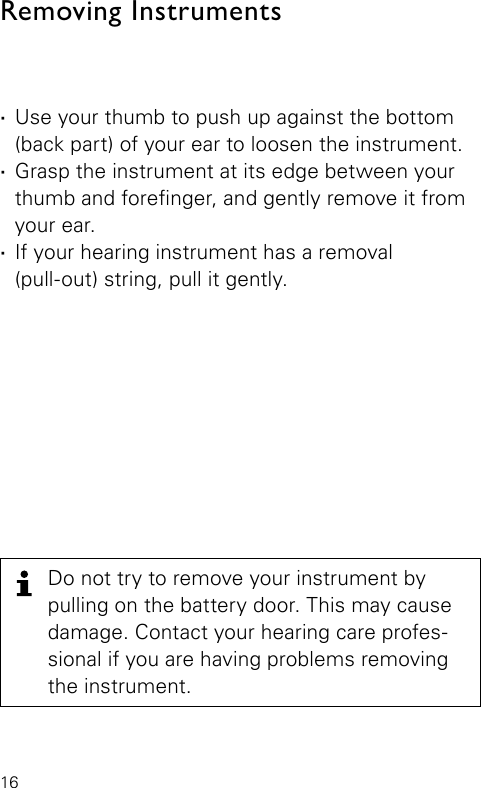 16Do not try to remove your instrument by pulling on the battery door. This may cause damage. Contact your hearing care profes-sional if you are having problems removing the instrument. ·Use your thumb to push up against the bottom (back part) of your ear to loosen the instrument. ·Grasp the instrument at its edge between your thumb and forenger, and gently remove it from your ear. ·If your hearing instrument has a removal  (pull-out) string, pull it gently.Removing Instruments