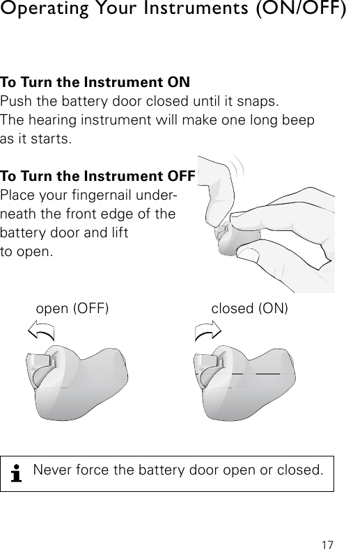 17To Turn the Instrument ONPush the battery door closed until it snaps.  The hearing instrument will make one long beep as it starts.To Turn the Instrument OFF Place your ngernail under-neath the front edge of the battery door and liftto open.  open (OFF)  closed (ON)Operating Your Instruments (ON/OFF)Never force the battery door open or closed.