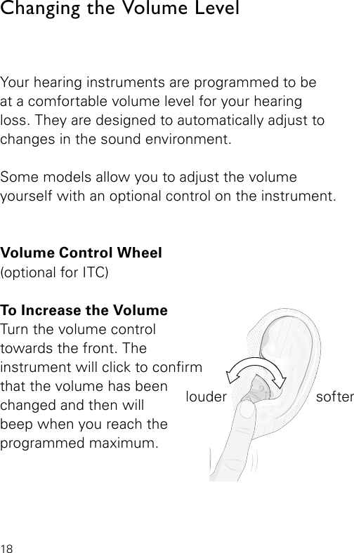 18Changing the Volume LevelYour hearing instruments are programmed to be  at a comfortable volume level for your hearing loss. They are designed to automatically adjust to changes in the sound environment.Some models allow you to adjust the volume  yourself with an optional control on the instrument.Volume Control Wheel  (optional for ITC)To Increase the Volume  Turn the volume controltowards the front. The  instrument will click to conrm that the volume has been changed and then will beep when you reach the programmed maximum.louder softer