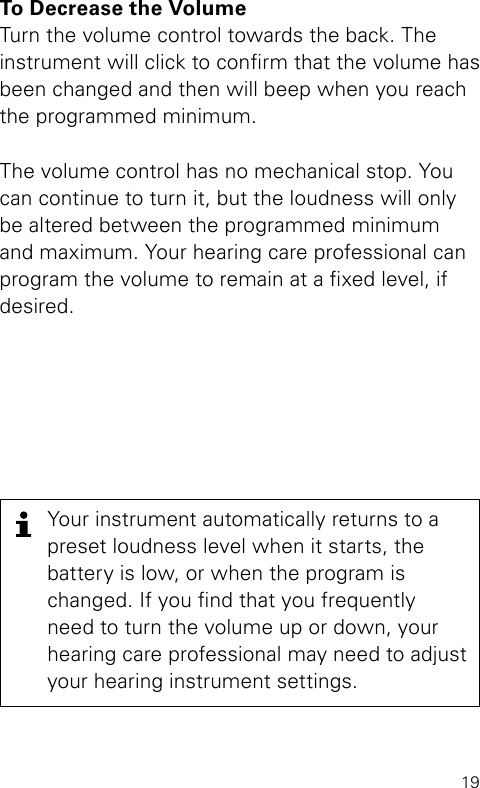 19To Decrease the VolumeTurn the volume control towards the back. The instrument will click to conrm that the volume has been changed and then will beep when you reach the programmed minimum.The volume control has no mechanical stop. You can continue to turn it, but the loudness will only be altered between the programmed minimum  and maximum. Your hearing care professional can program the volume to remain at a xed level, if desired.Your instrument automatically returns to a preset loudness level when it starts, the  battery is low, or when the program is changed. If you nd that you frequently need to turn the volume up or down, your hearing care professional may need to adjust your hearing instrument settings.