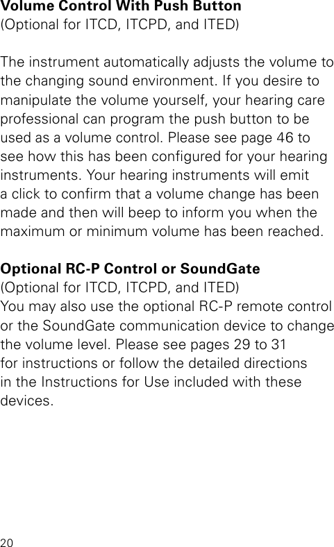 20Volume Control With Push Button(Optional for ITCD, ITCPD, and ITED)The instrument automatically adjusts the volume to the changing sound environment. If you desire to manipulate the volume yourself, your hearing care professional can program the push button to be used as a volume control. Please see page 46 to see how this has been congured for your hearing instruments. Your hearing instruments will emit a click to conrm that a volume change has been made and then will beep to inform you when the maximum or minimum volume has been reached.Optional RC-P Control or SoundGate(Optional for ITCD, ITCPD, and ITED)You may also use the optional RC-P remote control  or the SoundGate communication device to change the volume level. Please see pages 29 to 31 for instructions or follow the detailed directions in the Instructions for Use included with these devices.