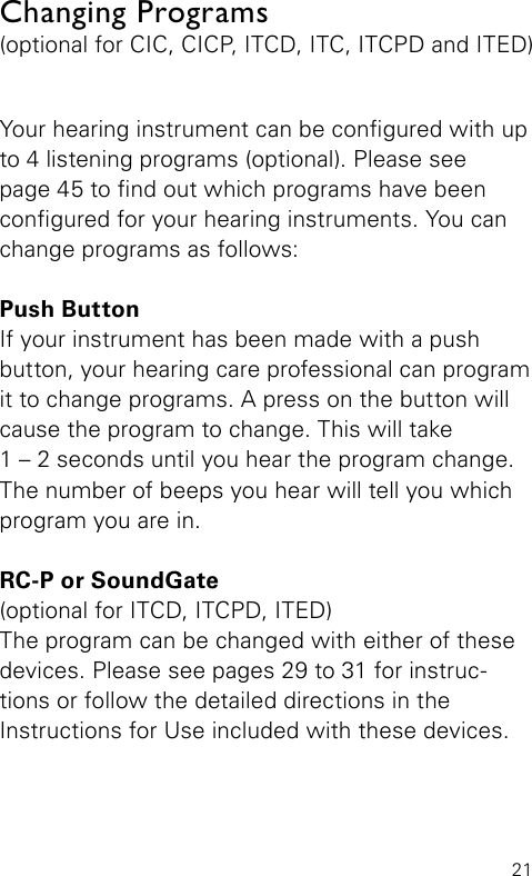 21Your hearing instrument can be congured with up to 4 listening programs (optional). Please see  page 45 to nd out which programs have been congured for your hearing instruments. You can change programs as follows:Push ButtonIf your instrument has been made with a push button, your hearing care professional can program it to change programs. A press on the button will cause the program to change. This will take  1 – 2 seconds until you hear the program change. The number of beeps you  hear will tell you which program you are in.RC-P or SoundGate(optional for ITCD, ITCPD, ITED)The program can be changed with either of these devices. Please see pages 29 to 31 for instruc-tions or follow the detailed directions in the  Instructions for Use included with these devices.Changing Programs(optional for CIC, CICP, ITCD, ITC, ITCPD and ITED)