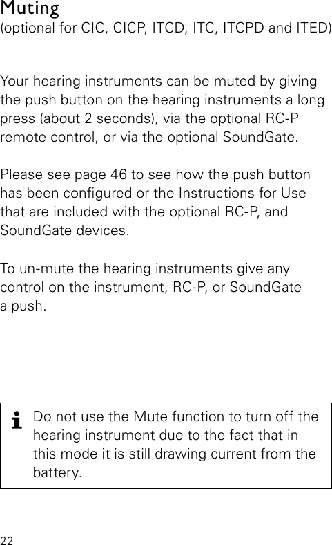 22Do not use the Mute function to turn off the hearing instrument due to the fact that in this mode it is still drawing current from the battery.Your hearing instruments can be muted by giving the push button on the hearing instruments a long press (about 2 seconds), via the optional RC-P remote control, or via the optional SoundGate.Please see page 46 to see how the push button has been congured or the Instructions for Use that are included with the optional RC-P, and SoundGate devices.To un-mute the hearing instruments give any control on the instrument, RC-P, or SoundGate a push.Muting(optional for CIC, CICP, ITCD, ITC, ITCPD and ITED)