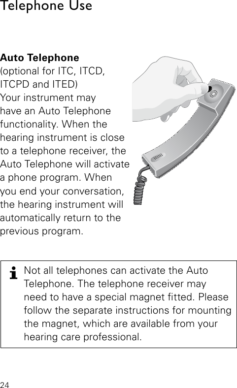 24Auto Telephone(optional for ITC, ITCD, ITCPD and ITED)Your instrument may  have an Auto Telephone functionality. When the hearing instrument is close to a telephone receiver, the Auto Telephone will activate a phone program. When you end your conversation, the hearing instrument will automatically return to the previous program. Bernafon Veras IFU micro BTEVR_ILU_AutophoneControlMicroBTE_BW_HITelephone UseNot all telephones can activate the Auto  Telephone. The telephone receiver may  need to have a special magnet tted. Please follow the separate instructions for mounting the magnet, which are available from your  hearing care professional.