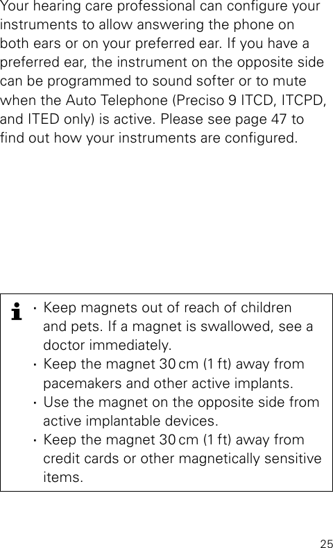25Your hearing care professional can congure your instruments to allow answering the phone on both ears or on your preferred ear. If you have a preferred ear, the instrument on the opposite side can be programmed to sound softer or to mute when the Auto Telephone (Preciso 9 ITCD, ITCPD, and ITED only) is active. Please see page 47 to nd out how your instruments are congured. ·Keep magnets out of reach of children  and pets. If a magnet is swallowed, see a doctor immediately. ·Keep the magnet 30 cm (1 ft) away from pacemakers and other active implants. ·Use the magnet on the opposite side from  active implantable devices. ·Keep the magnet 30 cm (1 ft) away from credit cards or other magnetically sensitive items.
