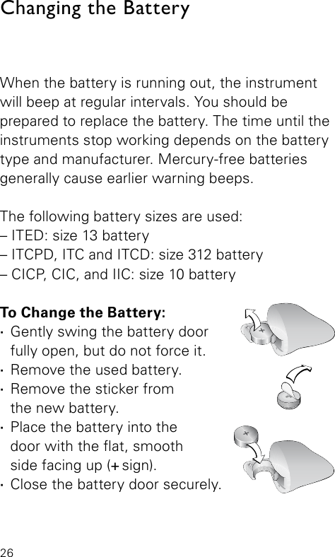 26When the battery is running out, the instrument will beep at regular intervals. You should be  prepared to replace the battery. The time until the instruments stop working depends on the battery type and manufacturer. Mercury-free batteries generally cause earlier warning beeps. The following battery sizes are used:– ITED: size 13 battery– ITCPD, ITC and ITCD: size 312 battery– CICP, CIC, and IIC: size 10 batteryTo Change the Battery: ·Gently swing the battery door fully open, but do not force it. ·Remove the used battery. ·Remove the sticker from  the new battery. ·Place the battery into the  door with the at, smooth  side facing up (+ sign). ·Close the battery door securely.Changing the Battery