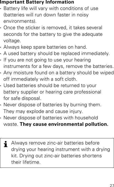 27Important Battery Information ·Battery life will vary with conditions of use  (batteries will run down faster in noisy  environments). ·Once the sticker is removed, it takes several  seconds for the battery to give the adequate  voltage.  ·Always keep spare batteries on hand.  ·A used battery should be replaced immediately. ·If you are not going to use your hearing  instruments for a few days, remove the batteries. ·Any moisture found on a battery should be wiped off immediately with a soft cloth. ·Used batteries should be returned to your  battery supplier or hearing care professional  for safe disposal. ·Never dispose of batteries by burning them.  They may explode and cause injury. ·Never dispose of batteries with household waste. They cause environmental pollution.Always remove zinc-air batteries before  drying your hearing instrument with a drying kit. Drying out zinc-air batteries shortens their lifetime.