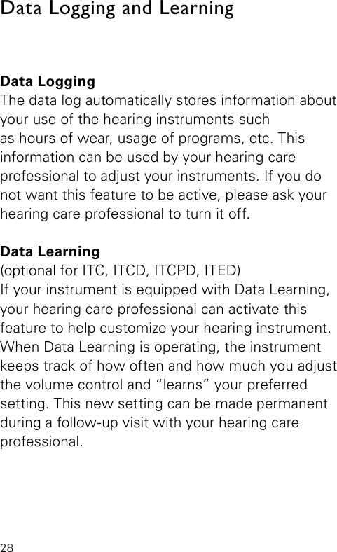 28Data Logging and LearningData LoggingThe data log automatically stores information about your use of the hearing instruments such as hours of wear, usage of programs, etc. This information can be used by your hearing care professional to adjust your instruments. If you do not want this feature to be active, please ask your hearing care professional to turn it off.Data Learning(optional for ITC, ITCD, ITCPD, ITED)If your instrument is equipped with Data Learning, your hearing care professional can activate this  feature to help customize your hearing instrument. When Data Learning is operating, the instrument keeps track of how often and how much you adjust the volume control and “learns” your preferred setting. This new setting can be made permanent during a follow-up visit with your hearing care professional. 