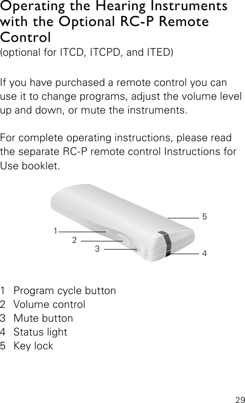 29If you have purchased a remote control you can use it to change programs, adjust the volume level up and down, or mute the instruments.For complete operating instructions, please read the separate RC-P remote control Instructions for Use booklet.Operating the Hearing Instruments with the Optional RC-P Remote Control(optional for ITCD, ITCPD, and ITED) 1  Program cycle button2  Volume control3  Mute button4  Status light5  Key lock32145