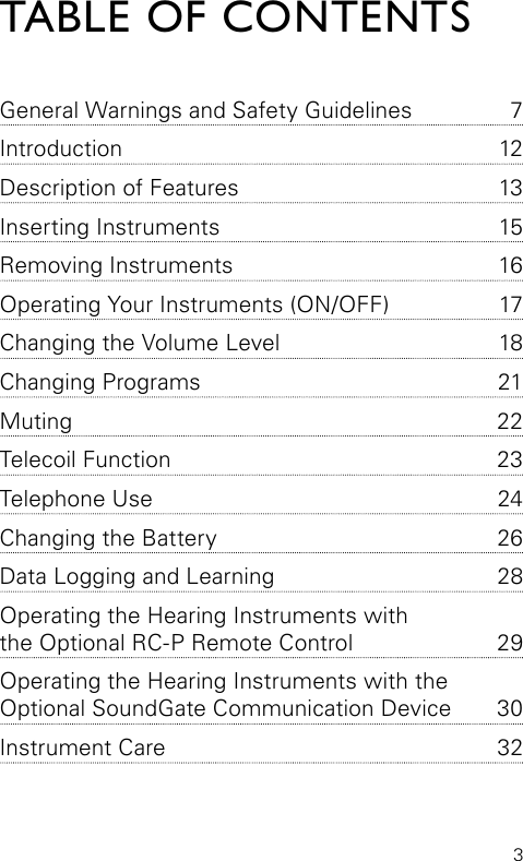 3TABLE OF CONTENTSGeneral Warnings and Safety  Guidelines  7Introduction 12Description of Features  13Inserting Instruments  15Removing Instruments  16Operating Your Instruments (ON/OFF)  17Changing the Volume Level  18Changing Programs  21Muting 22Telecoil Function  23Telephone Use  24Changing the Battery  26Data Logging and Learning  28Operating the Hearing Instruments with  the Optional RC-P Remote Control  29Operating the Hearing Instruments with the  Optional SoundGate Communication Device  30Instrument Care  32