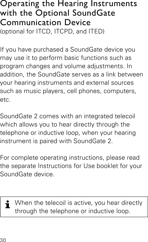 30If you have purchased a SoundGate device you may use it to perform basic functions such as program changes and volume adjustments. In  addition, the SoundGate serves as a link between your hearing instruments and external sources such as music players, cell phones, computers, etc.SoundGate 2 comes with an integrated telecoil which allows you to hear directly through the telephone or inductive loop, when your hearing instrument is paired with SoundGate 2.For complete operating instructions, please read the separate Instructions for Use booklet for your SoundGate device.Operating the Hearing Instruments with the Optional SoundGate Communication Device(optional for ITCD, ITCPD, and ITED)When the telecoil is active, you hear directly through the telephone or inductive loop.