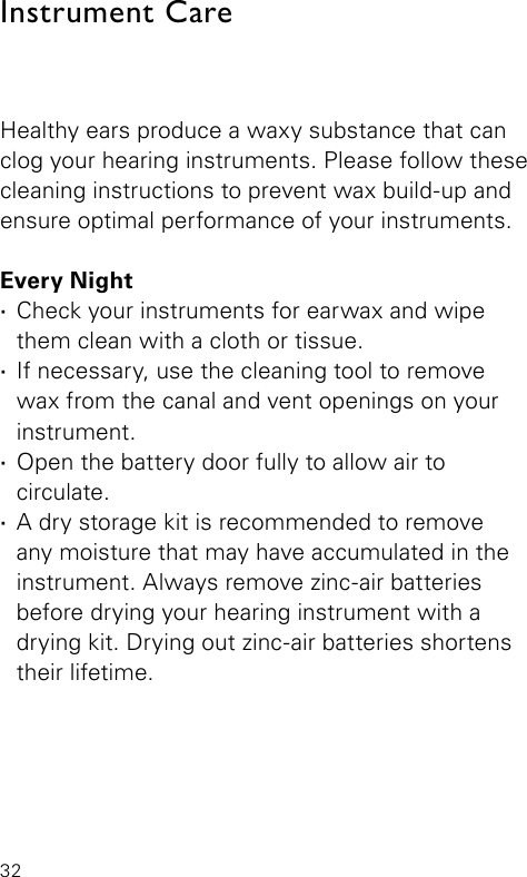 32Healthy ears produce a waxy substance that can clog your hearing instruments. Please follow these cleaning instructions to prevent wax build-up and ensure optimal performance of your instruments.Every Night ·Check your instruments for earwax and wipe them clean with a cloth or tissue. ·If necessary, use the cleaning tool to  remove wax from the canal and vent openings on your instrument. ·Open the battery door fully to allow air to  circulate. ·A dry storage kit is recommended to remove  any moisture that may have accumulated in the instrument. Always remove zinc-air batteries before drying your hearing instrument with a drying kit. Drying out zinc-air batteries shortens their lifetime.Instrument Care