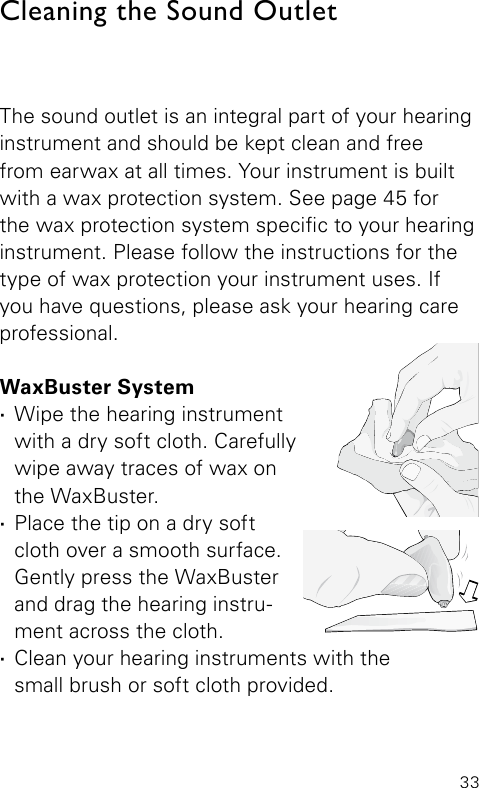 33The sound outlet is an integral part of your hearinginstrument and should be kept clean and free  from earwax at all times. Your instrument is built with a wax protection system. See page 45 for the wax protection system specic to your hearing instrument. Please follow the instructions for the type of wax protection your instrument uses. If you have questions, please ask your hearing care professional.WaxBuster System ·Wipe the hearing instrument  with a dry soft cloth. Carefully wipe away traces of wax on  the WaxBuster.  ·Place the tip on a dry soft  cloth over a smooth surface. Gently press the WaxBuster and drag the hearing instru-ment across the cloth. ·Clean your hearing instruments with the  small brush or soft cloth provided.Cleaning the Sound Outlet