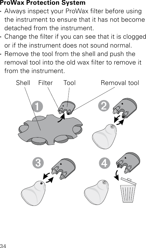 34ProWax Protection System ·Always inspect your ProWax lter before using the instrument to ensure that it has not become detached from the instrument. ·Change the lter if you can see that it is clogged or if the instrument does not sound normal. ·Remove the tool from the shell and push the removal tool into the old wax lter to remove it from the instrument.Shell Filter Tool Removal tool