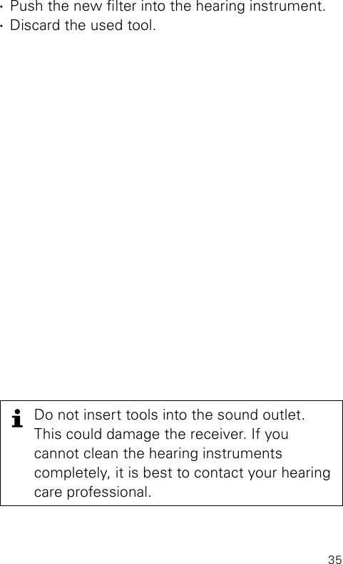 35Do not insert tools into the sound outlet. This could damage the receiver. If you cannot clean the hearing instruments completely, it is best to contact your hearing care professional. ·Push the new lter into the hearing instrument. ·Discard the used tool.