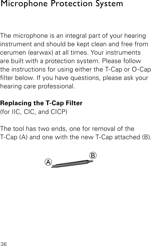 36Microphone Protection SystemThe microphone is an integral part of your hearing instrument and should be kept clean and free from cerumen (earwax) at all times. Your instruments are built with a protection system. Please follow the instructions for using either the T-Cap or O-Cap lter below. If you have questions, please ask your hearing care professional.Replacing the T-Cap Filter(for IIC, CIC, and CICP)The tool has two ends, one for removal of the T-Cap (A) and one with the new T-Cap attached (B).BL_ILLU_miniBTE_T_Cap1_BW_Hi7