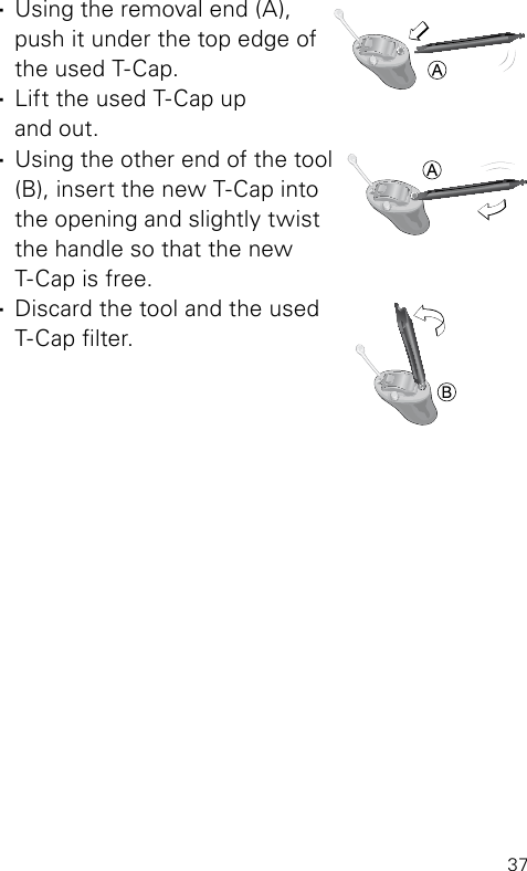 37 ·Using the removal end (A),  push it under the top edge of the used T-Cap. ·Lift the used T-Cap up  and out. ·Using the other end of the tool (B), insert the new T-Cap into  the opening and slightly twist  the handle so that the new  T-Cap is free. ·Discard the tool and the used T-Cap lter.BL_ILLU_miniBTE_TCap2_BW_Hi8BL_ILLU_miniBTE_T_Cap3_BW_Hi9BL_ILLU_miniBTE_T_Cap4_BW_Hi10