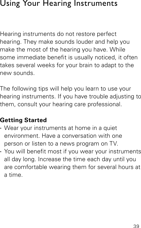 39Using Your Hearing InstrumentsHearing instruments do not restore perfect  hearing. They make sounds louder and help you make the most of the hearing you have. While some immediate benet is usually noticed, it often takes several weeks for your brain to adapt to the new sounds. The following tips will help you learn to use your hearing instruments. If you have trouble adjusting to them, consult your hearing care professional.Getting Started ·Wear your instruments at home in a quiet environment. Have a conversation with one person or listen to a news program on TV. ·You will benet most if you wear your instruments all day long. Increase the time each day until you are comfortable wearing them for several hours at a time.