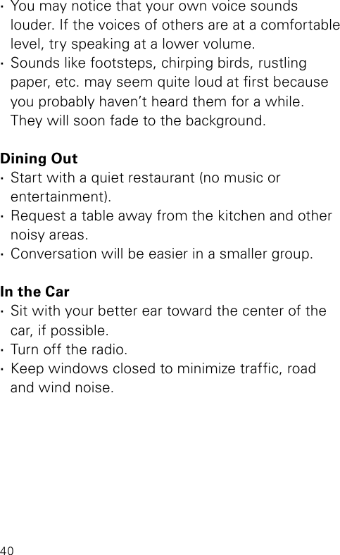 40 ·You may notice that your own voice sounds  louder. If the voices of others are at a comfortable level, try speaking at a lower volume. ·Sounds like footsteps, chirping birds, rustling  paper, etc. may seem quite loud at rst because you probably haven’t heard them for a while.  They will soon fade to the background.Dining Out ·Start with a quiet restaurant (no music or  entertainment). ·Request a table away from the kitchen and other noisy areas. ·Conversation will be easier in a smaller group.In the Car ·Sit with your better ear toward the center of the car, if possible. ·Turn off the radio. ·Keep windows closed to minimize trafc, road  and wind noise.