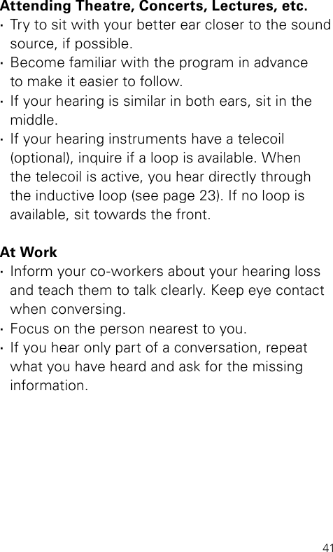 41Attending Theatre, Concerts, Lectures, etc. ·Try to sit with your better ear closer to the sound source, if possible. ·Become familiar with the program in advance  to make it easier to follow. ·If your hearing is similar in both ears, sit in the  middle.  ·If your hearing instruments have a telecoil (optional), inquire if a loop is available. When the telecoil is active, you hear directly through the inductive loop (see page 23). If no loop is available, sit towards the front.At Work ·Inform your co-workers about your hearing loss  and teach them to talk clearly. Keep eye contact  when conversing. ·Focus on the person nearest to you. ·If you hear only part of a conversation, repeat what you have heard and ask for the missing information.