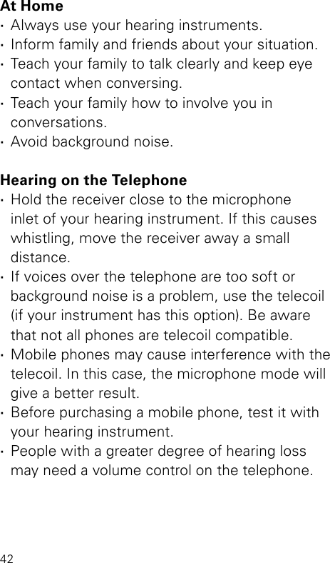 42At Home ·Always use your hearing instruments. ·Inform family and friends about your situation. ·Teach your family to talk clearly and keep eye  contact when conversing. ·Teach your family how to involve you in  conversations. ·Avoid background noise. Hearing on the Telephone ·Hold the receiver close to the microphone  inlet of your hearing instrument. If this causes whistling, move the receiver away a small  distance. ·If voices over the telephone are too soft or background noise is a problem, use the telecoil  (if your instrument has this option). Be aware  that not all phones are telecoil compatible. ·Mobile phones may cause interference with the telecoil. In this case, the microphone mode will give a better result. ·Before purchasing a mobile phone, test it with your hearing instrument. ·People with a greater degree of hearing loss  may need a volume control on the telephone.