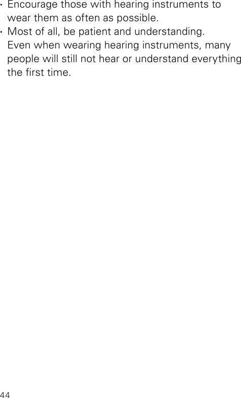 44 ·Encourage those with hearing instruments to wear them as often as possible. ·Most of all, be patient and understanding.  Even when wearing hearing instruments, many people will still not hear or understand everything the rst time.
