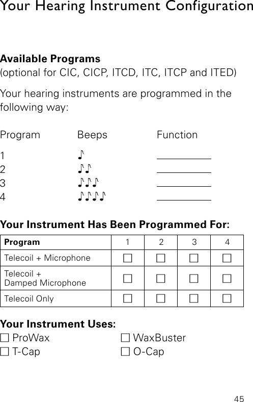 45Your Hearing Instrument ConfigurationAvailable Programs(optional for CIC, CICP, ITCD, ITC, ITCP and ITED)Your hearing instruments are programmed in the following way:Program Beeps  Function1     2    3    4    Your Instrument Has Been Programmed For:Your Instrument Uses:M ProWax   M WaxBuster M T-Cap   M O-CapProgram 1 2 3 4Telecoil + Microphone MMMMTelecoil +Damped Microphone MMMMTelecoil Only MMMM