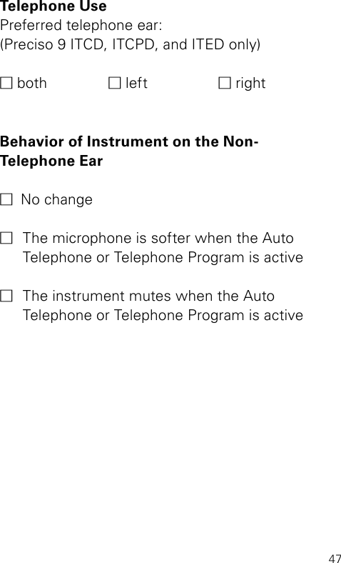 47Telephone Use Preferred telephone ear:(Preciso 9 ITCD, ITCPD, and ITED only)M both  M left  M rightBehavior of Instrument on the Non- Telephone Ear M  No changeM  The microphone is softer when the Auto  Telephone or Telephone Program is active M  The instrument mutes when the Auto  Telephone or Telephone Program is active