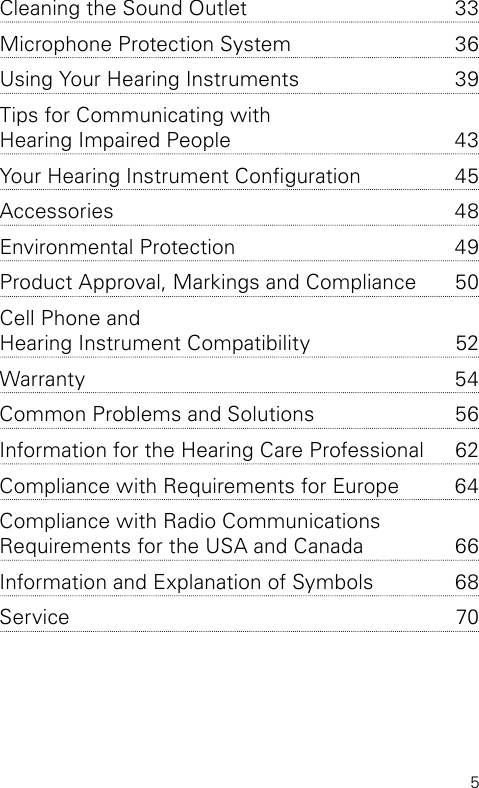 5Cleaning the Sound Outlet  33Microphone Protection System  36Using Your Hearing Instruments  39Tips for Communicating with  Hearing Impaired People   43Your Hearing Instrument Conguration  45Accessories 48Environmental Protection  49Product Approval, Markings and Compliance  50Cell Phone and  Hearing Instrument Compatibility   52Warranty 54Common Problems and Solutions  56Information for the Hearing Care Professional   62Compliance with Requirements for Europe  64Compliance with Radio Communications  Requirements for the USA and Canada  66Information and Explanation of Symbols  68Service 70