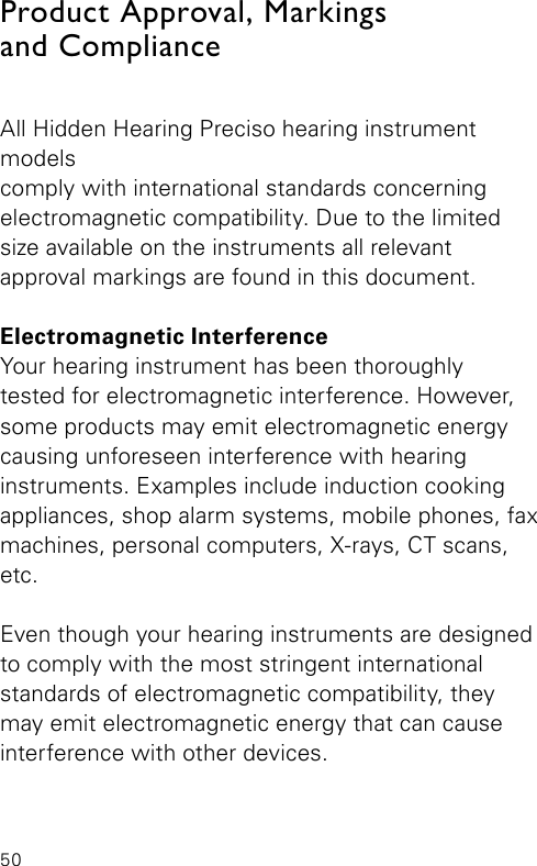 50All Hidden Hearing Preciso hearing instrument modelscomply with international standards concerning electromagnetic compatibility. Due to the limited size available on the instruments all relevant  approval markings are found in this document.Electromagnetic InterferenceYour hearing instrument has been thoroughlytested for electromagnetic interference. However, some products may emit electromagnetic energy  causing unforeseen interference with hearing instruments. Examples include induction cooking appliances, shop alarm systems, mobile phones, fax machines, personal computers, X-rays, CT scans, etc.Even though your hearing instruments are designed to comply with the most stringent international standards of electromagnetic compatibility, they may emit electromagnetic energy that can cause interference with other devices.Product Approval, Markings  and Compliance