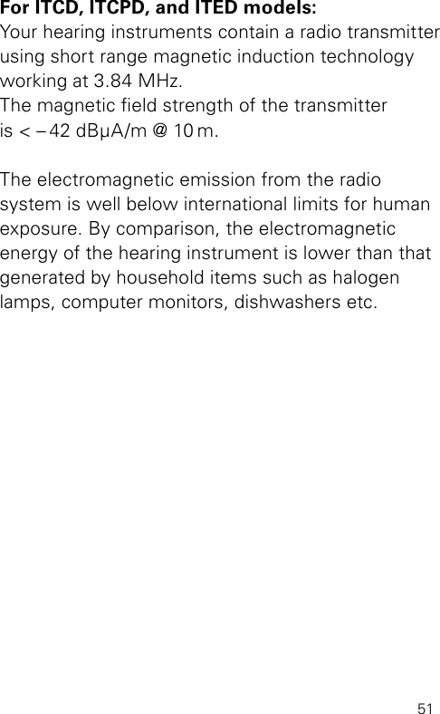 51For ITCD, ITCPD, and ITED models:Your hearing instruments contain a radio transmitter using short range magnetic induction technology working at 3.84 MHz.  The magnetic eld strength of the transmitter  is &lt; – 42 dBμA/m @ 10 m.The electromagnetic emission from the radio system is well below international limits for human exposure. By comparison, the electromagnetic  energy of the hearing instrument is lower than that generated by household items such as halogen lamps, computer monitors, dishwashers etc.