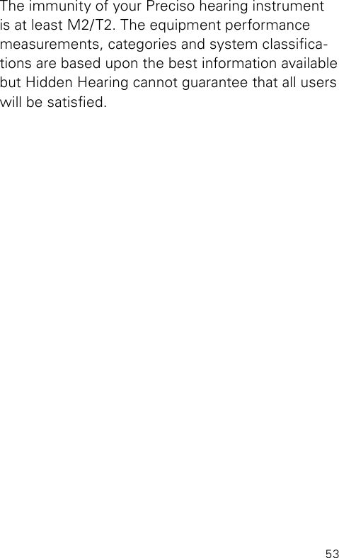 53The immunity of your Preciso hearing instrument is at least M2/T2. The equipment performance measurements, categories and system classica-tions are based upon the best information available but Hidden Hearing cannot guarantee that all users will be satised.