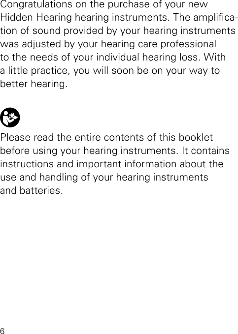 6Congratulations on the purchase of your new  Hidden Hearing hearing instruments. The amplica-tion of sound provided by your hearing instruments was adjusted by your hearing care professional to the needs of your individual hearing loss. With a little practice, you will soon be on your way to better hearing.Please read the entire contents of this booklet before using your hearing instruments. It contains instructions and important information about the  use and handling of your hearing instruments  and batteries.