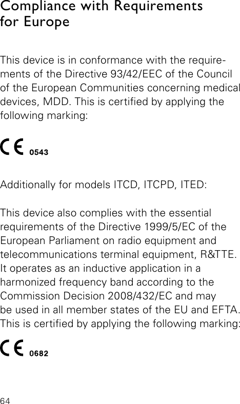 64Compliance with Requirements  for EuropeThis device is in conformance with the require-ments of the Directive 93/42/EEC of the Council of the European Communities concerning medical devices, MDD. This is certied by applying the  following  marking:Additionally for models ITCD, ITCPD, ITED: This device also complies with the essential  requirements of the Directive 1999/5/EC of the  European Parliament on radio equipment and  telecommunications terminal equipment, R&amp;TTE. It operates as an inductive application in a  harmonized frequency band according to the  Commission Decision 2008/432/EC and may  be used in all member states of the EU and EFTA. This is certied by applying the following marking: