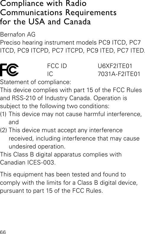 66Compliance with Radio   Communications Requirements  for the USA and CanadaBernafon AGPreciso hearing instrument models PC9 ITCD, PC7 ITCD, PC9 ITCPD, PC7 ITCPD, PC9 ITED, PC7 ITED.    FCC ID  U6XF2ITE01   IC  7031A-F2ITE01Statement of compliance:This device complies with part 15 of the FCC Rules and RSS-210 of Industry Canada. Operation is  subject to the following two conditions:(1) This device may not cause harmful interference,  and(2) This device must accept any interference  received, including interference that may cause undesired operation.This Class B digital apparatus complies withCanadian ICES-003.This equipment has been tested and found to  comply with the limits for a Class B digital device, pursuant to part 15 of the FCC Rules. 