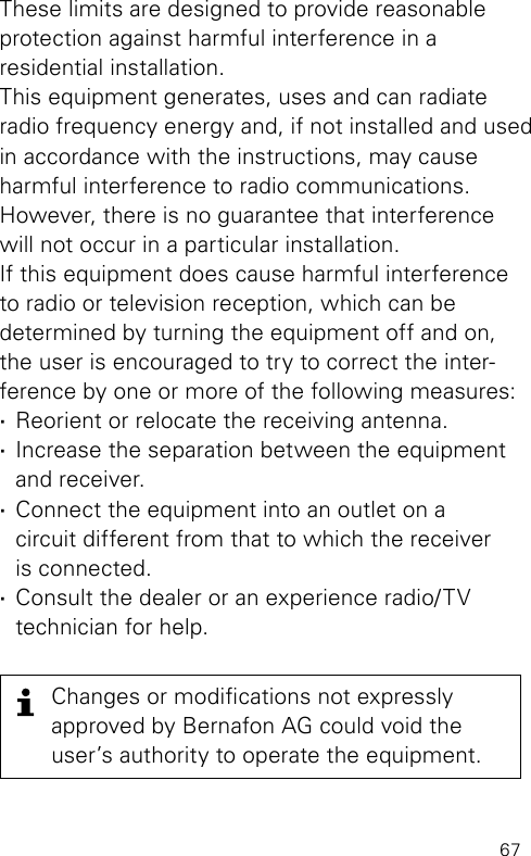 67These limits are designed to provide reasonable  protection against harmful interference in a  residential  installation.This equipment generates, uses and can radiate radio frequency energy and, if not installed and used in accordance with the instructions, may cause harmful interference to radio communications. However, there is no guarantee that inter ference will not occur in a particular installation. If this equipment does cause harmful interference to radio or television reception, which can be  determined by turning the equipment off and on, the user is encouraged to try to correct the inter-ference by one or more of the following measures: ·Reorient or relocate the receiving antenna. ·Increase the separation between the equipment and receiver. ·Connect the equipment into an outlet on a  circuit different from that to which the receiver  is connected. ·Consult the dealer or an experience radio/TV  technician for help.Changes or modications not  expressly  approved by Bernafon AG could void the user’s authority to operate the  equipment.