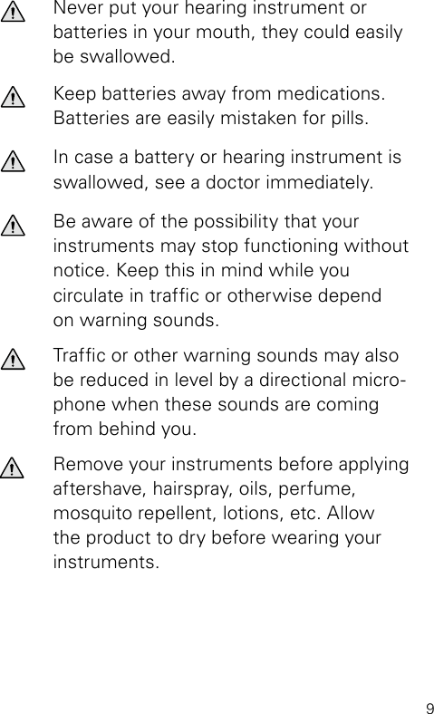 9Never put your hearing instrument or batteries in your mouth, they could easily be swallowed.Keep batteries away from medications. Batteries are easily mistaken for pills.In case a battery or hearing instrument is  swallowed, see a doctor immediately.Be aware of the possibility that your instruments may stop functioning without notice. Keep this in mind while you circulate in trafc or otherwise depend on warning sounds.Trafc or other warning sounds may also be  reduced in level by a directional micro-phone when these sounds are coming from behind you.Remove your instruments before applying aftershave, hairspray, oils, perfume, mosquito repellent, lotions, etc. Allow the product to dry before wearing your instruments.