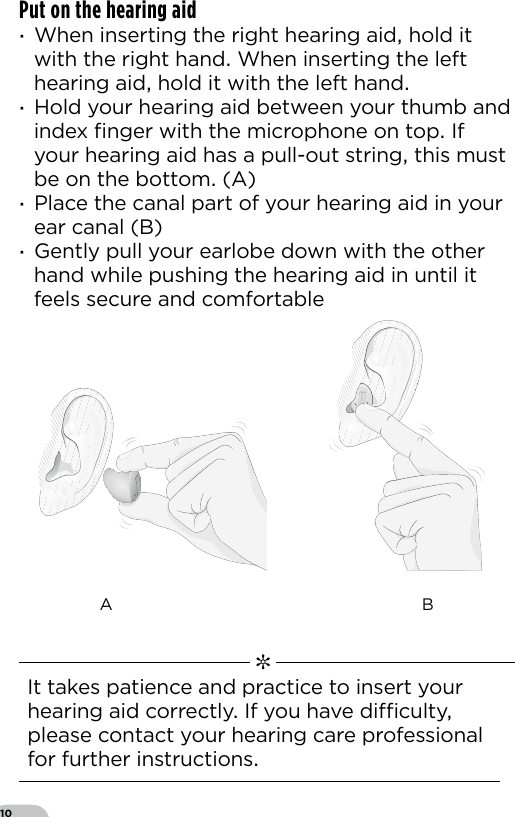 10Put on the hearing aid  ·When inserting the right hearing aid hold it with the right hand When inserting the left hearing aid hold it with the left hand  ·Hold your hearing aid between your thumb and index ﬁnger with the microphone on top If your hearing aid has a pull-out string this must be on the bottom (A) ·Place the canal part of your hearing aid in your ear canal (B) ·Gently pull your earlobe down with the other hand while pushing the hearing aid in until it feels secure and comfortableA B   ✼  It takes patience and practice to insert your hearing aid correctly If you have diculty please contact your hearing care professional for further instructions