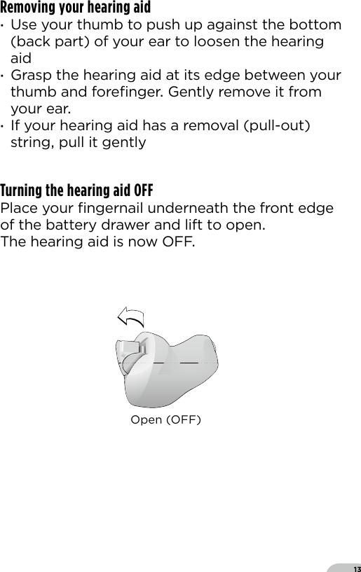 13Removing your hearing aid ·Use your thumb to push up against the bottom (back part) of your ear to loosen the hearing aid ·Grasp the hearing aid at its edge between your thumb and foreﬁnger Gently remove it from your ear ·If your hearing aid has a removal (pull-out) string pull it gentlyTurning the hearing aid OFF Place your ﬁngernail underneath the front edge of the battery drawer and lift to open The hearing aid is now OFFOpen (OFF)