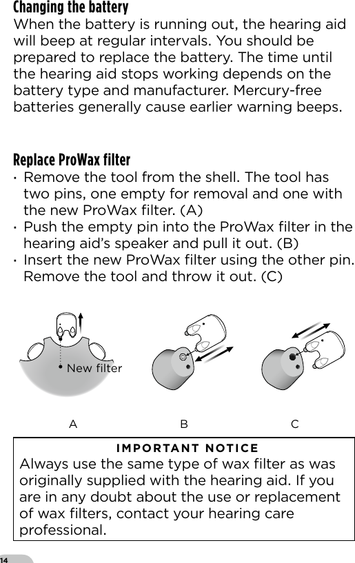 14Changing the batteryWhen the battery is running out the hearing aid will beep at regular intervals You should be prepared to replace the battery The time until the hearing aid stops working depends on the battery type and manufacturer Mercury-free batteries generally cause earlier warning beepsReplace ProWax filter ·Remove the tool from the shell The tool has two pins one empty for removal and one with the new ProWax ﬁlter (A) ·Push the empty pin into the ProWax ﬁlter in the hearing aid’s speaker and pull it out (B) ·Insert the new ProWax ﬁlter using the other pin Remove the tool and throw it out (C)New ﬁlterA B C   IMPORTANT NOTICE  Always use the same type of wax ﬁlter as was originally supplied with the hearing aid If you are in any doubt about the use or replacement of wax ﬁlters contact your hearing care professional