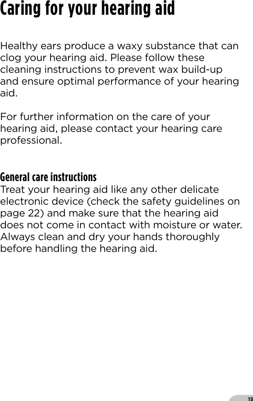 15Healthy ears produce a waxy substance that canclog your hearing aid Please follow these cleaning instructions to prevent wax build-up and ensure optimal performance of your hearing aid  For further information on the care of your hearing aid please contact your hearing care professionalGeneral care instructionsTreat your hearing aid like any other delicateelectronic device (check the safety guidelines onpage ) and make sure that the hearing aid does not come in contact with moisture or water Always clean and dry your hands thoroughly before handling the hearing aidCaring for your hearing aid