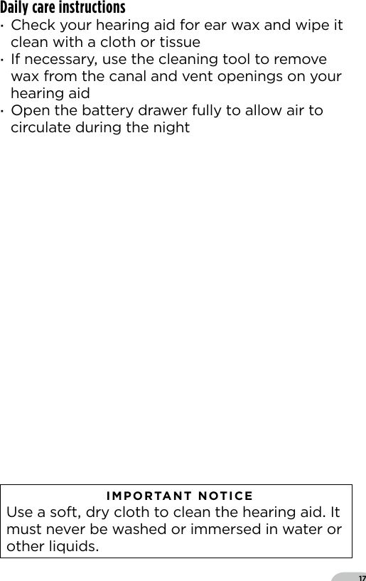 17Daily care instructions ·Check your hearing aid for ear wax and wipe it clean with a cloth or tissue ·If necessary use the cleaning tool to remove wax from the canal and vent openings on your hearing aid ·Open the battery drawer fully to allow air to circulate during the night   IMPORTANT NOTICE  Use a soft dry cloth to clean the hearing aid It must never be washed or immersed in water or other liquids